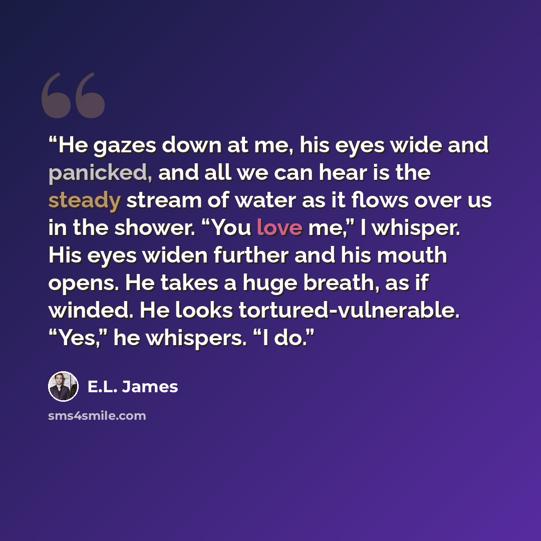 “He gazes down at me, his eyes wide and panicked, and all we can hear is the steady stream of water as it flows over us in the shower. “You love me,” I whisper. His eyes widen further and his mouth opens. He takes a huge breath, as if winded. He looks tortured-vulnerable. “Yes,” he whispers. “I do.” quote by E.L. James