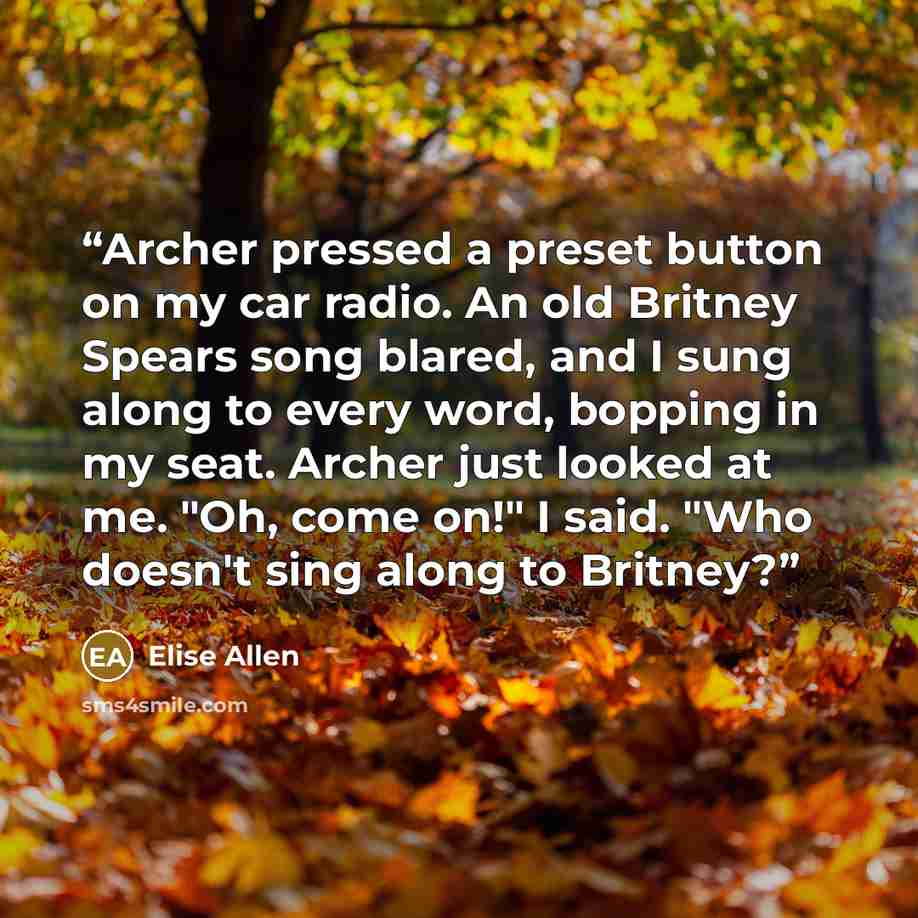 “Archer pressed a preset button on my car radio. An old Britney Spears song blared, and I sung along to every word, bopping in my seat. Archer just looked at me. "Oh, come on!" I said. "Who doesn't sing along to Britney?” quote by Elise Allen