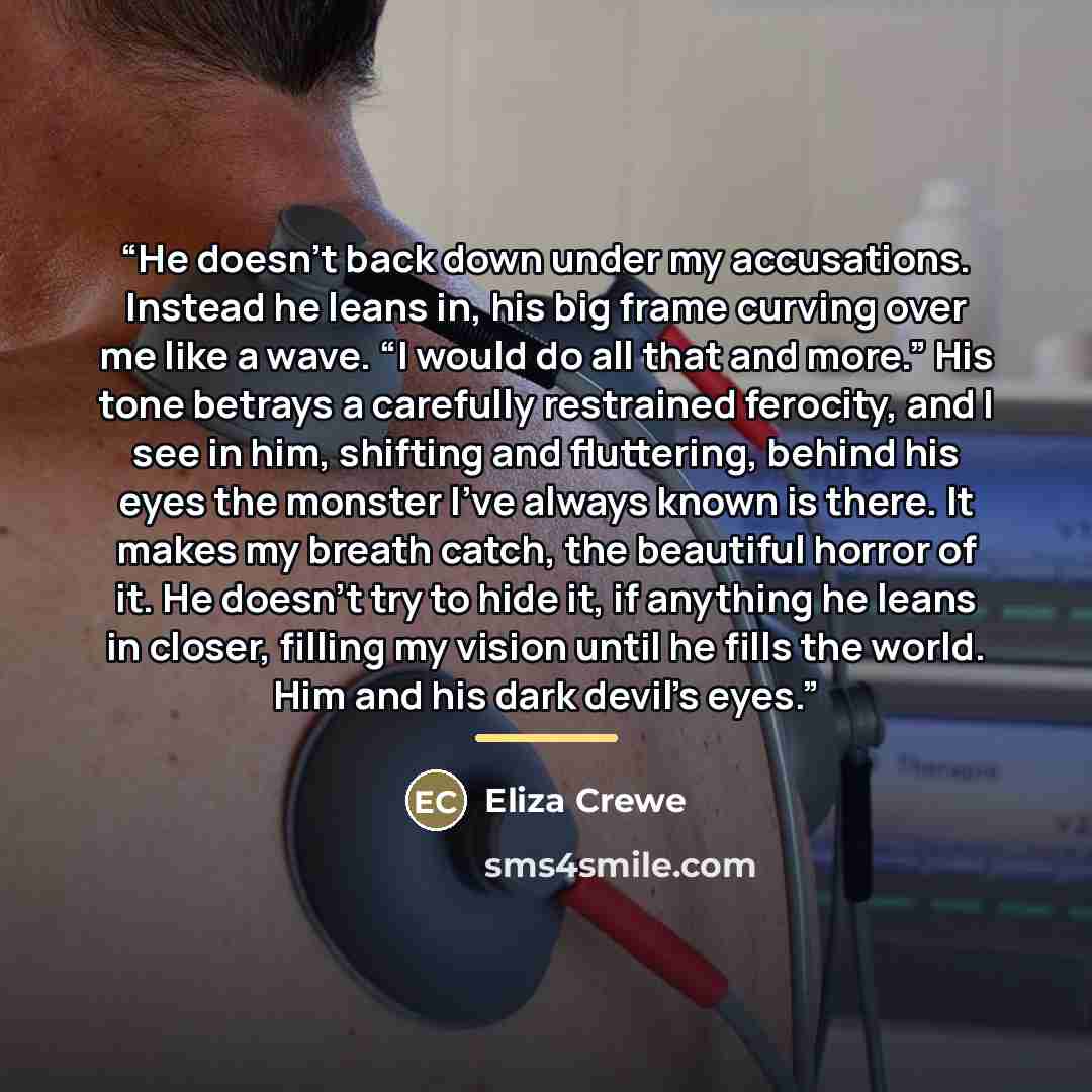 “He doesn’t back down under my accusations. Instead he leans in, his big frame curving over me like a wave. “I would do all that and more.” His tone betrays a carefully restrained ferocity, and I see in him, shifting and fluttering, behind his eyes the monster I’ve always known is there. It makes…” quote by Eliza Crewe