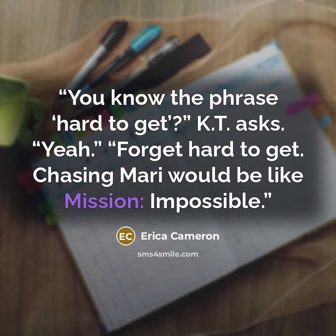 “You know the phrase ‘hard to get’?” K.T. asks. “Yeah.” “Forget hard to get. Chasing Mari would be like Mission: Impossible.” quote by Erica Cameron