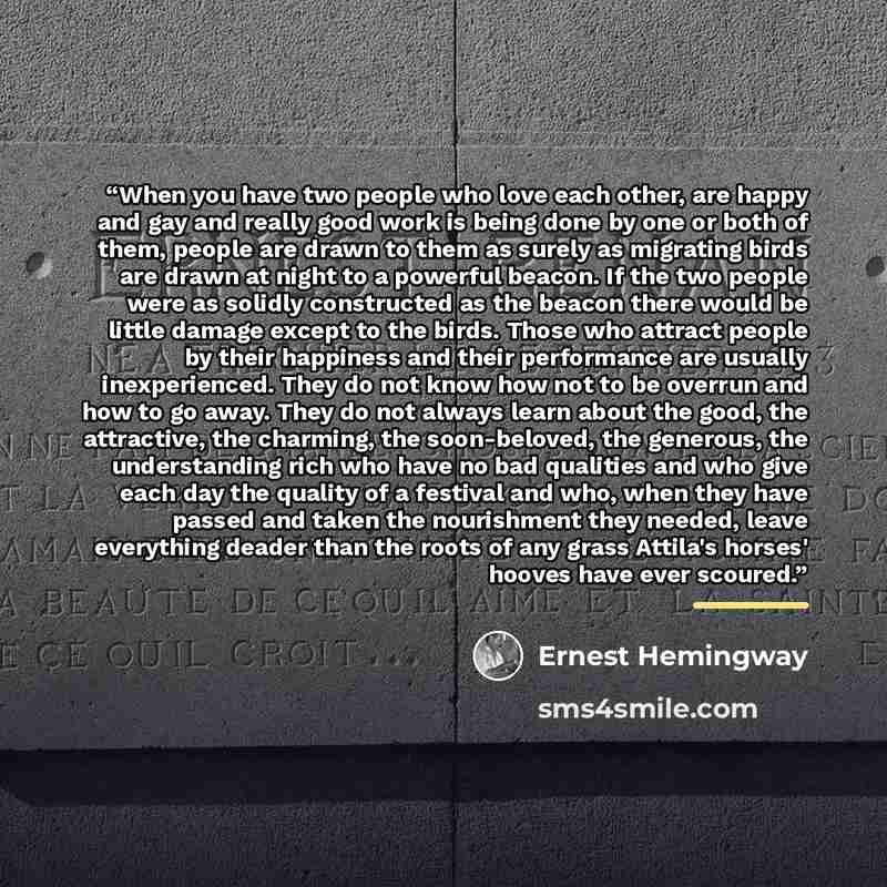 “When you have two people who love each other, are happy and gay and really good work is being done by one or both of them, people are drawn to them as surely as migrating birds are drawn at night to a powerful beacon. If the two people were as solidly constructed as the beacon there would be…” quote by Ernest Hemingway