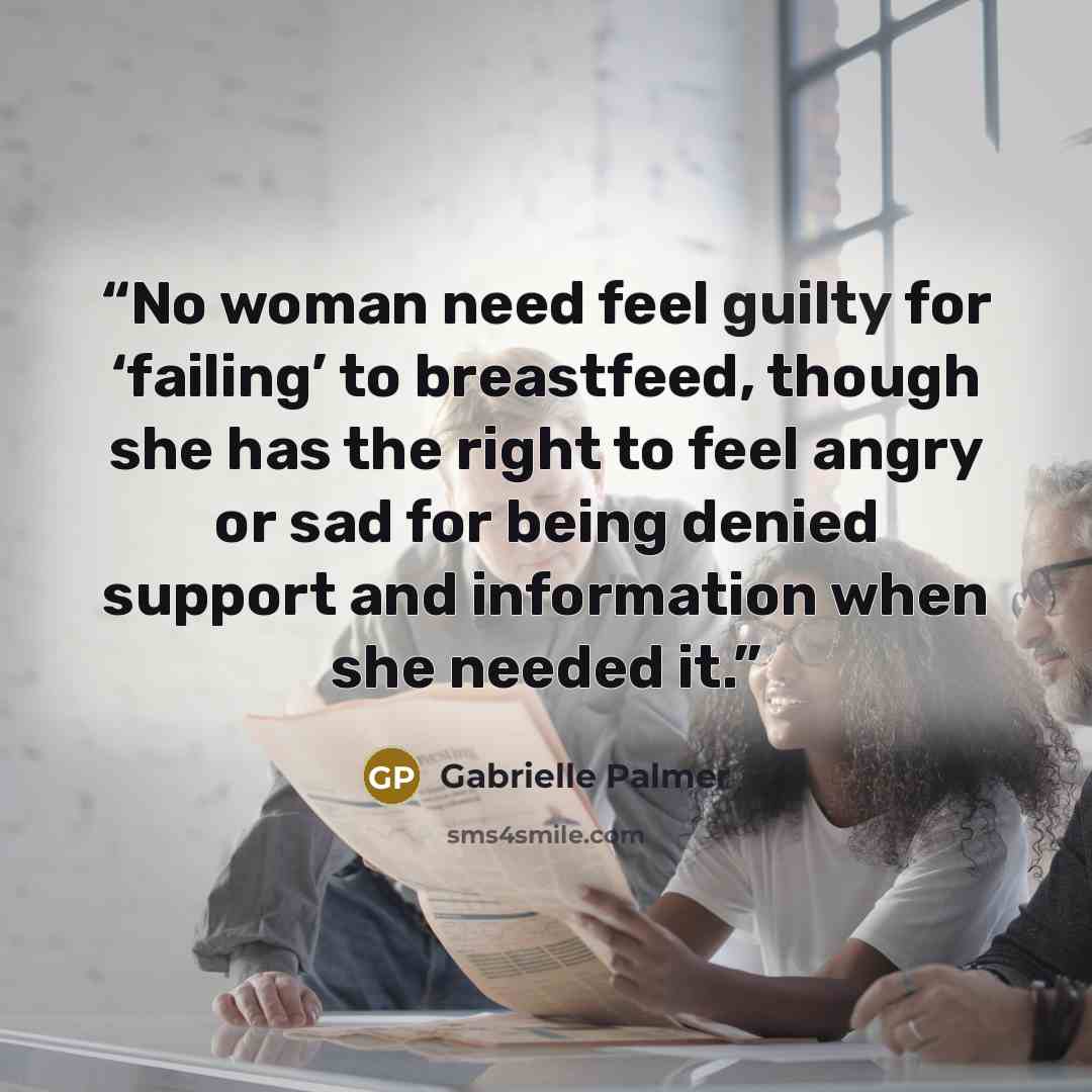 “No woman need feel guilty for ‘failing’ to breastfeed, though she has the right to feel angry or sad for being denied support and information when she needed it.” quote by Gabrielle Palmer