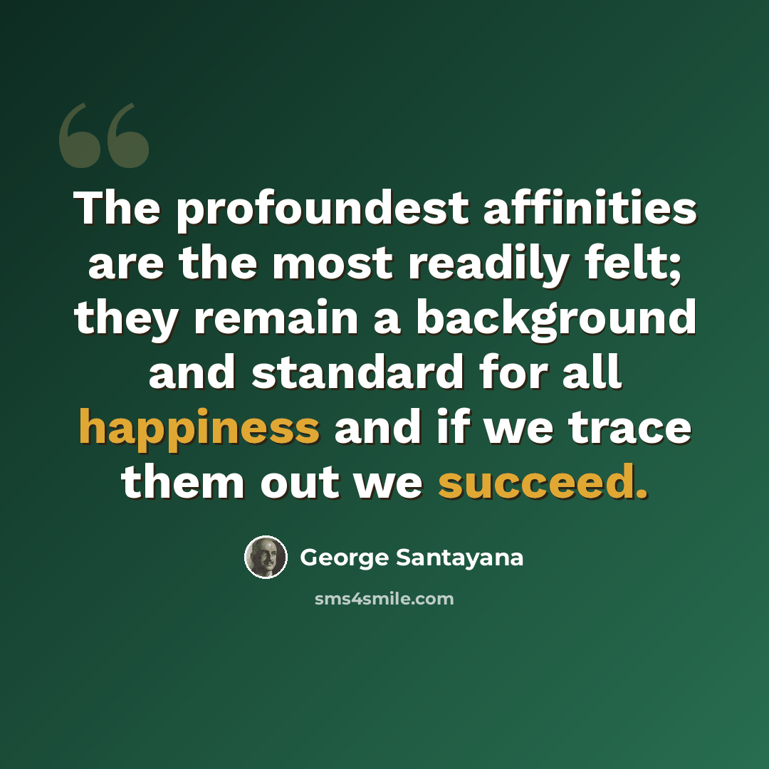 “The profoundest affinities are the most readily felt; they remain a background and standard for all happiness and if we trace them out we succeed.” quote by George Santayana