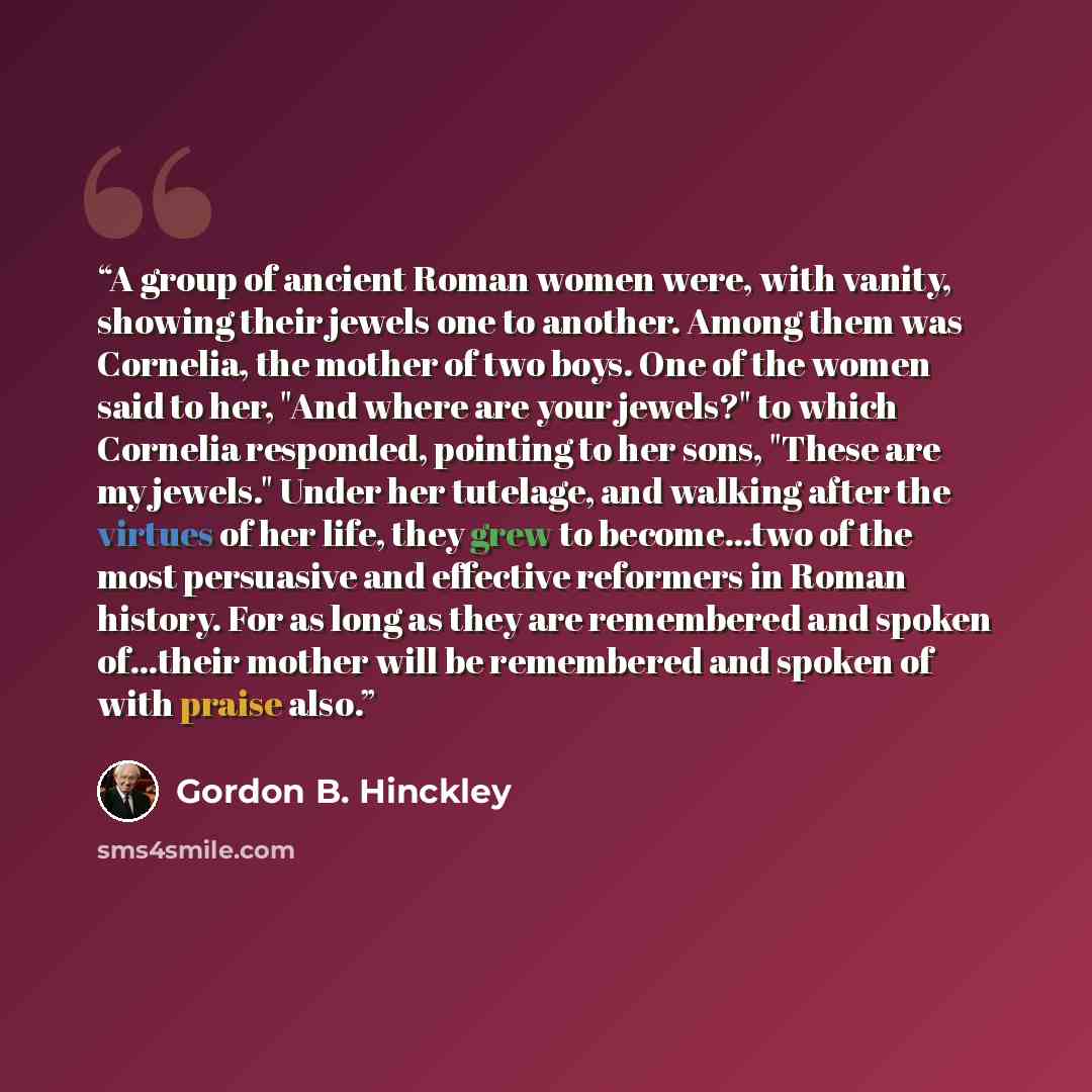 “A group of ancient Roman women were, with vanity, showing their jewels one to another. Among them was Cornelia, the mother of two boys. One of the women said to her, "And where are your jewels?" to which Cornelia responded, pointing to her sons, "These are my jewels." Under her tutelage, and…” quote by Gordon B. Hinckley