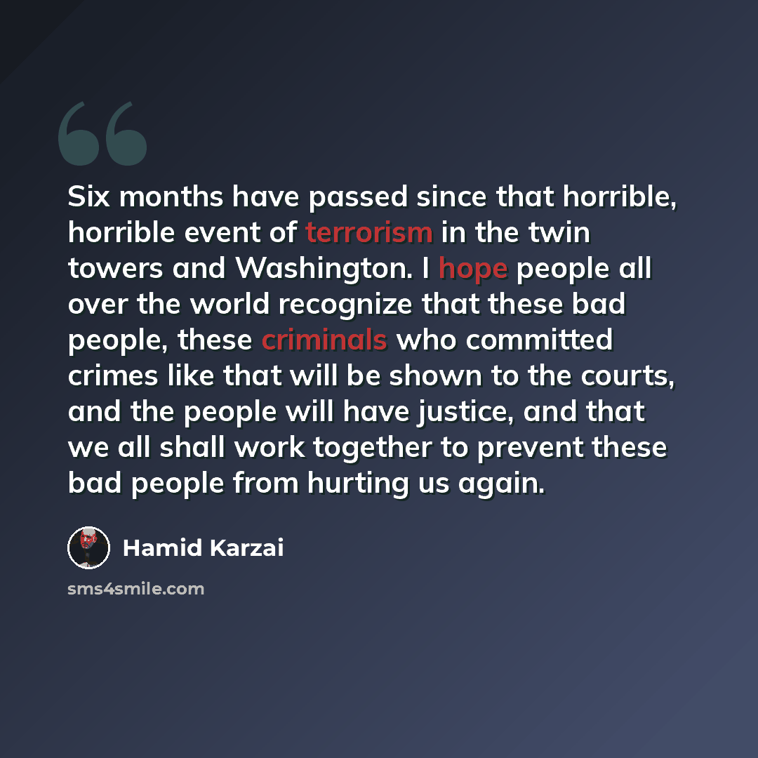 “Six months have passed since that horrible, horrible event of terrorism in the twin towers and Washington. I hope people all over the world recognize that these bad people, these criminals who committed crimes like that will be shown to the courts, and the people will have justice, and that we all…” quote by Hamid Karzai