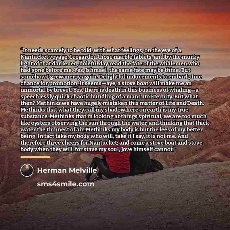 “It needs scarcely to be told, with what feelings, on the eve of a Nantucket voyage, I regarded those marble tablets, and by the murky light of that darkened, doleful day read the fate of the whalemen who had gone before me. Yes, Ishmael, the same fate may be thine. But somehow I grew merry again…” quote by Herman Melville