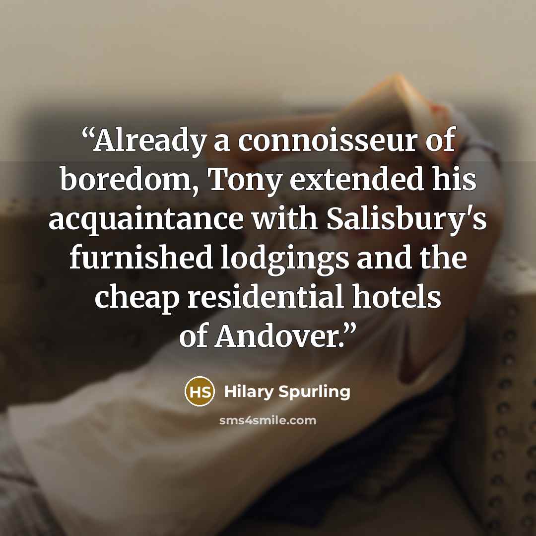 “Already a connoisseur of boredom, Tony extended his acquaintance with Salisbury's furnished lodgings and the cheap residential hotels of Andover.” quote by Hilary Spurling