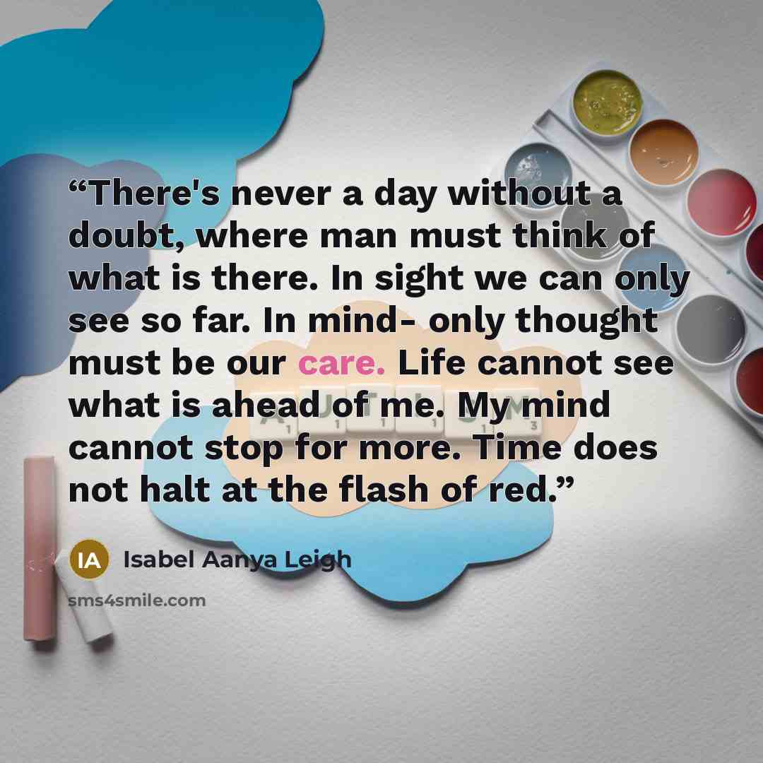 “There's never a day without a doubt, where man must think of what is there. In sight we can only see so far. In mind- only thought must be our care. Life cannot see what is ahead of me. My mind cannot stop for more. Time does not halt at the flash of red.” quote by Isabel Aanya Leigh