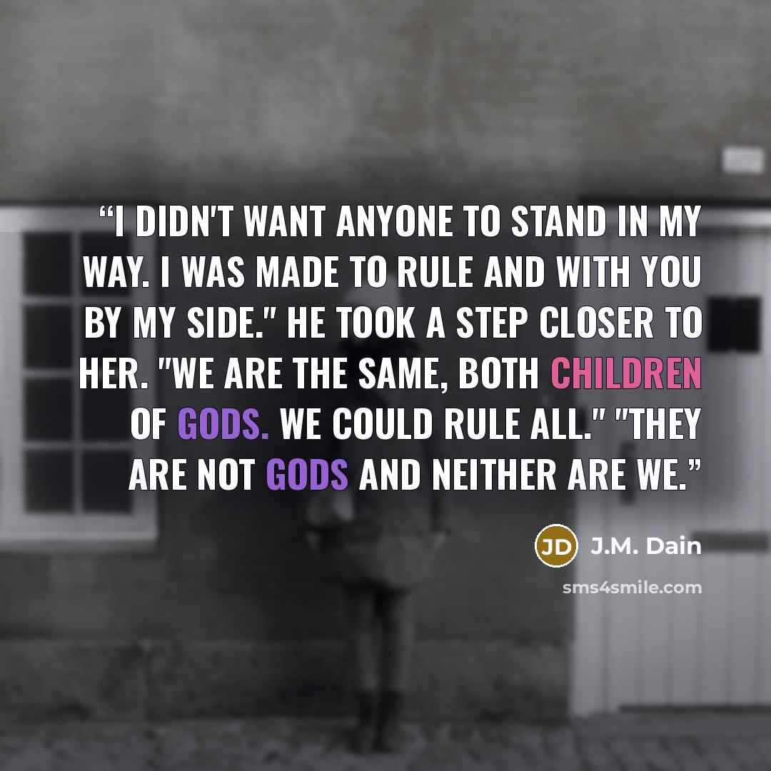 “I didn't want anyone to stand in my way. I was made to rule and with you by my side." He took a step closer to her. "We are the same, both children of Gods. We could rule all." "They are not Gods and neither are we.” quote by J.M. Dain