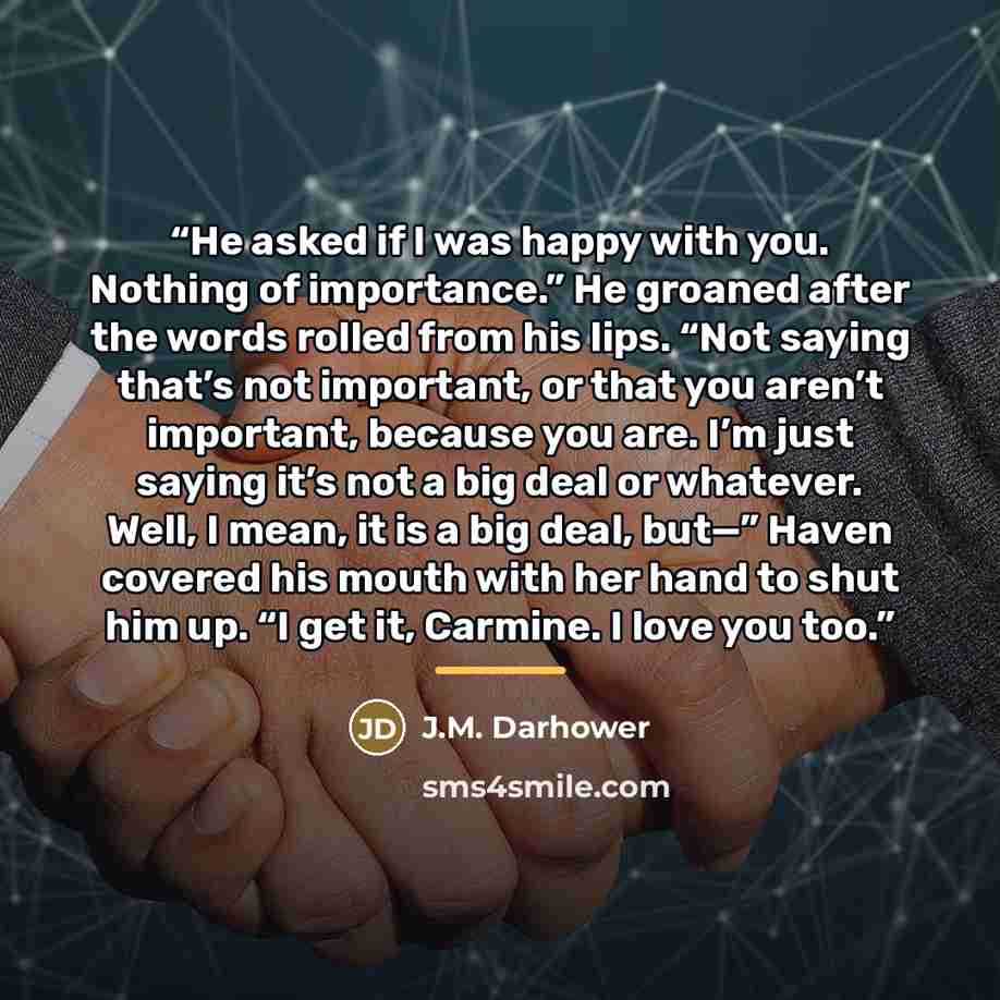 “He asked if I was happy with you. Nothing of importance.” He groaned after the words rolled from his lips. “Not saying that’s not important, or that you aren’t important, because you are. I’m just saying it’s not a big deal or whatever. Well, I mean, it is a big deal, but—” Haven covered his mouth…” quote by J.M. Darhower