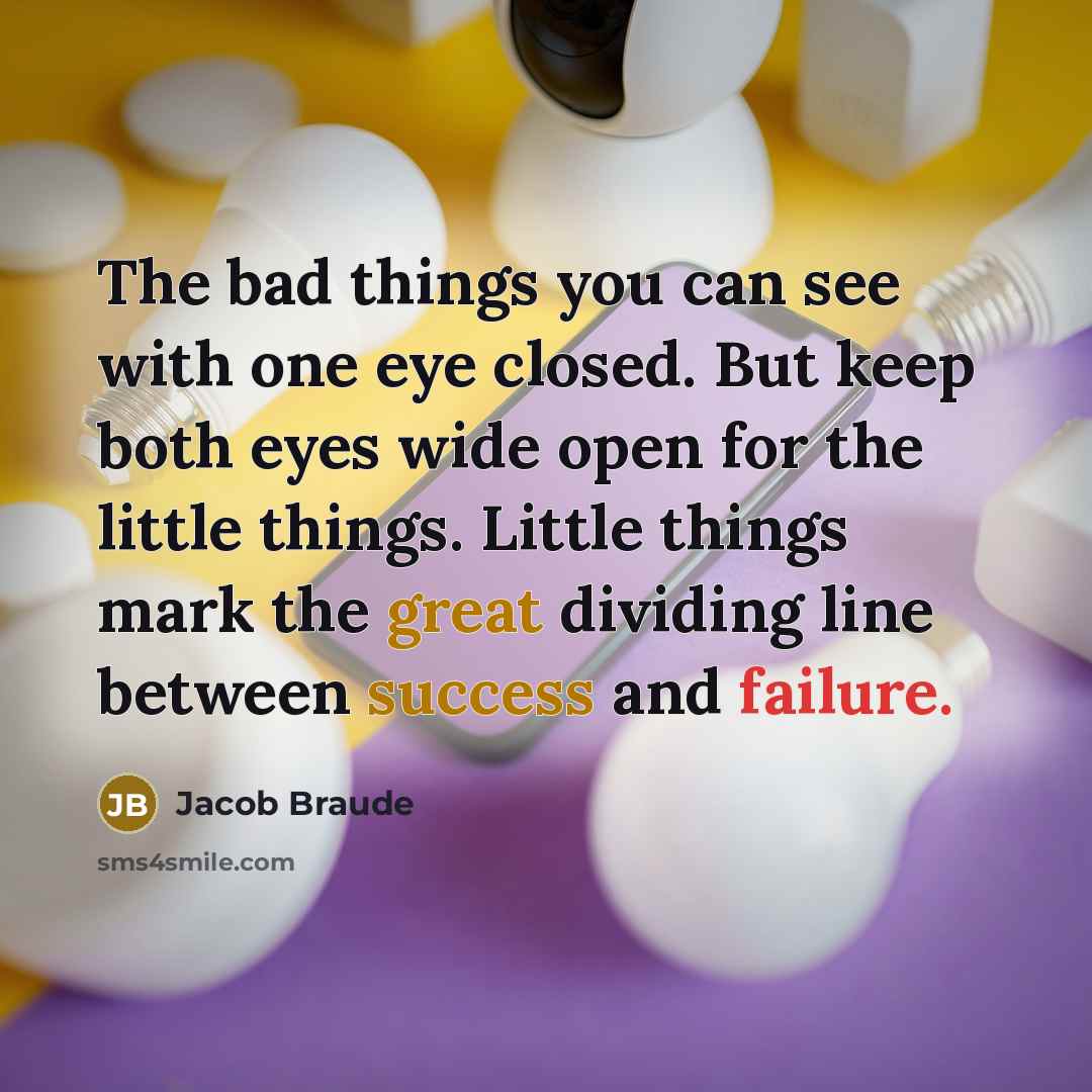 “The bad things you can see with one eye closed. But keep both eyes wide open for the little things. Little things mark the great dividing line between success and failure.” quote by Jacob Braude