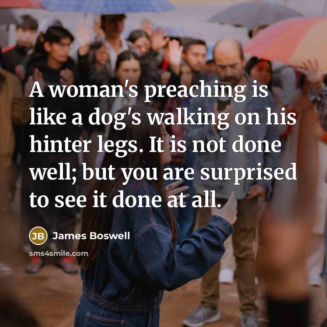 “A woman's preaching is like a dog's walking on his hinter legs. It is not done well; but you are surprised to see it done at all.” quote by James Boswell