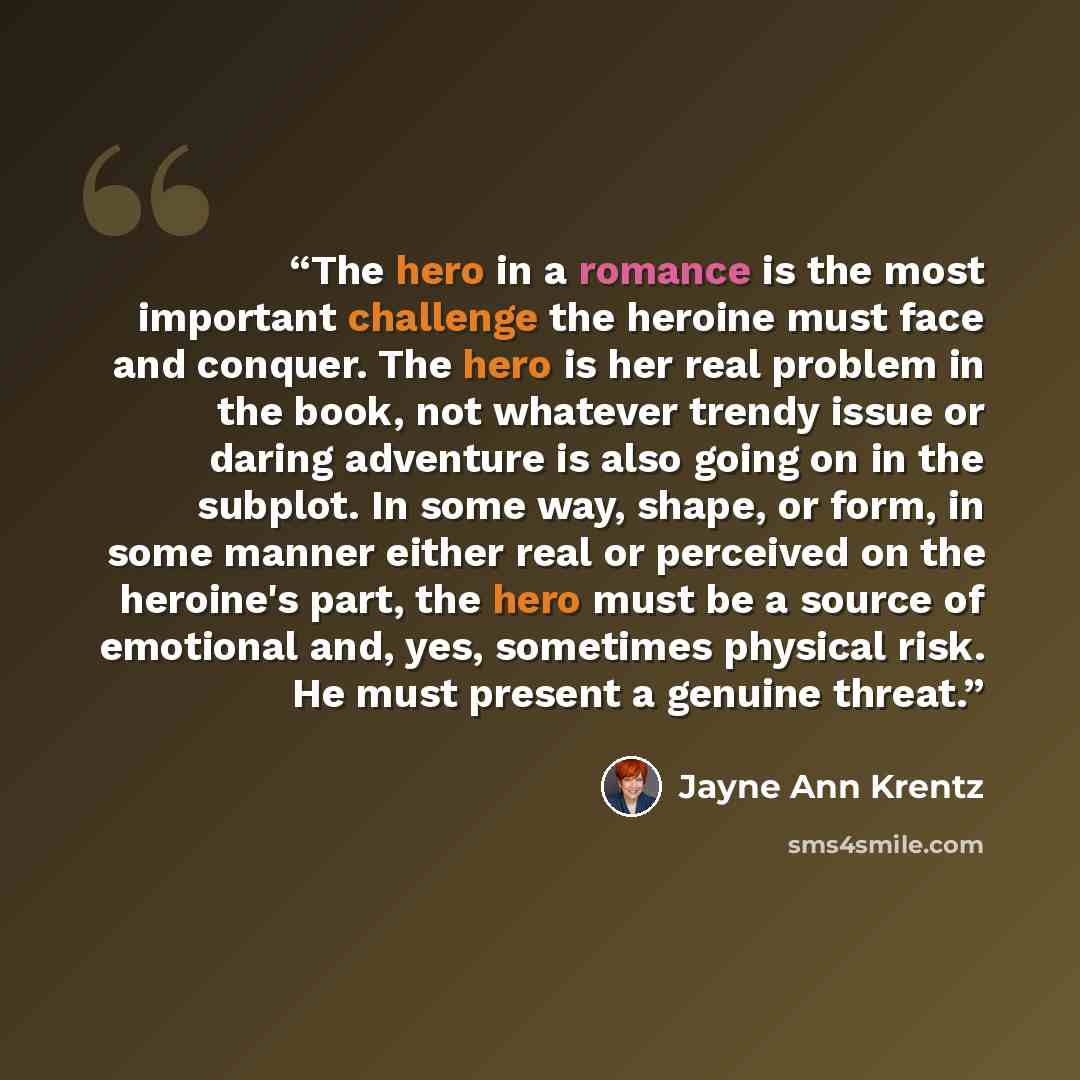 “The hero in a romance is the most important challenge the heroine must face and conquer. The hero is her real problem in the book, not whatever trendy issue or daring adventure is also going on in the subplot. In some way, shape, or form, in some manner either real or perceived on the heroine's…” quote by Jayne Ann Krentz