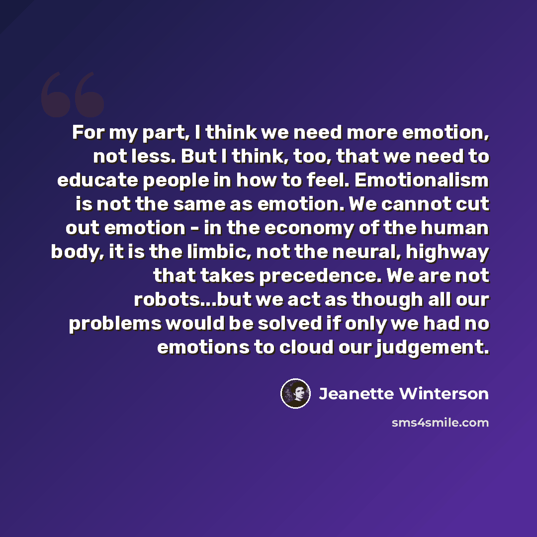 “For my part, I think we need more emotion, not less. But I think, too, that we need to educate people in how to feel. Emotionalism is not the same as emotion. We cannot cut out emotion - in the economy of the human body, it is the limbic, not the neural, highway that takes precedence. We are not…” quote by Jeanette Winterson