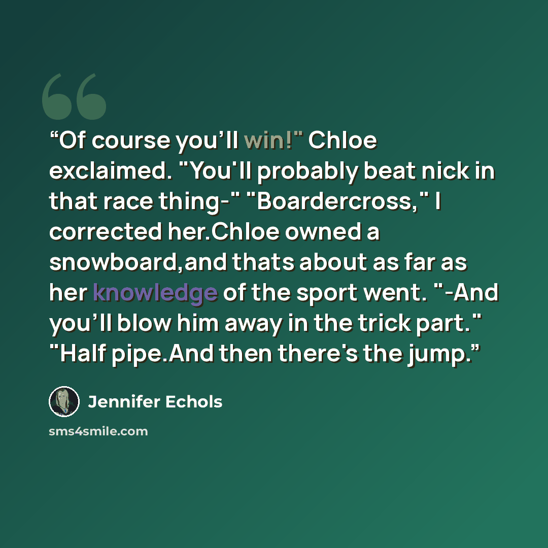 “Of course you'll win!" Chloe exclaimed. "You'll probably beat nick in that race thing-" "Boardercross," I corrected her.Chloe owned a snowboard,and thats about as far as her knowledge of the sport went. "-And you'll blow him away in the trick part." "Half pipe.And then there's the jump.” quote by Jennifer Echols