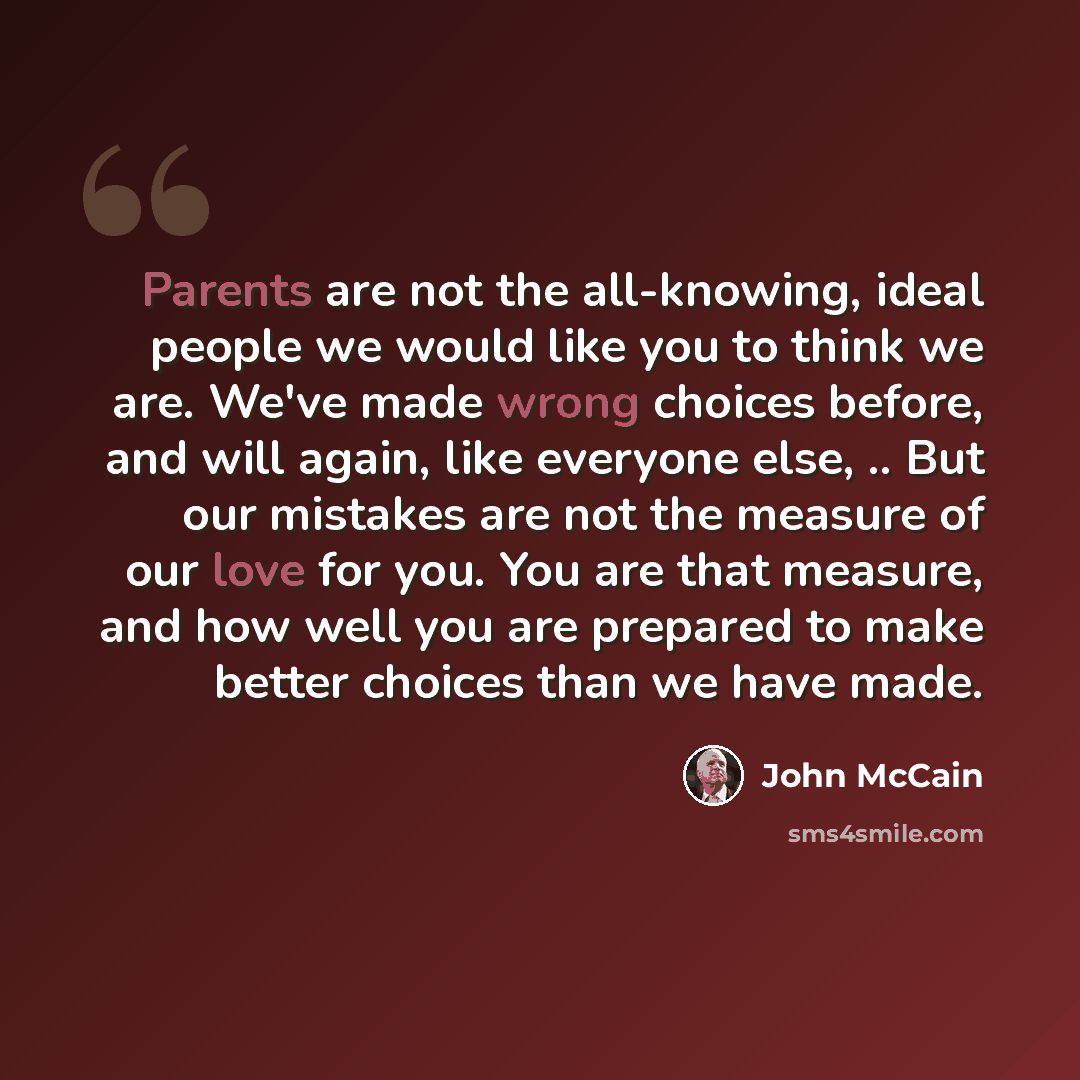 “Parents are not the all-knowing, ideal people we would like you to think we are. We've made wrong choices before, and will again, like everyone else, .. But our mistakes are not the measure of our love for you. You are that measure, and how well you are prepared to make better choices than we have…” quote by John McCain