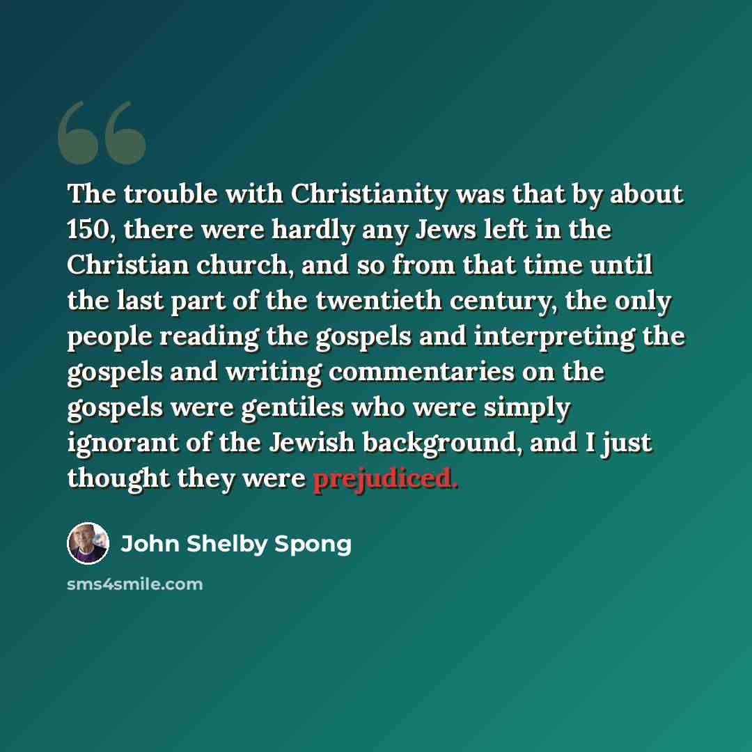 “The trouble with Christianity was that by about 150, there were hardly any Jews left in the Christian church, and so from that time until the last part of the twentieth century, the only people reading the gospels and interpreting the gospels and writing commentaries on the gospels were gentiles…” quote by John Shelby Spong