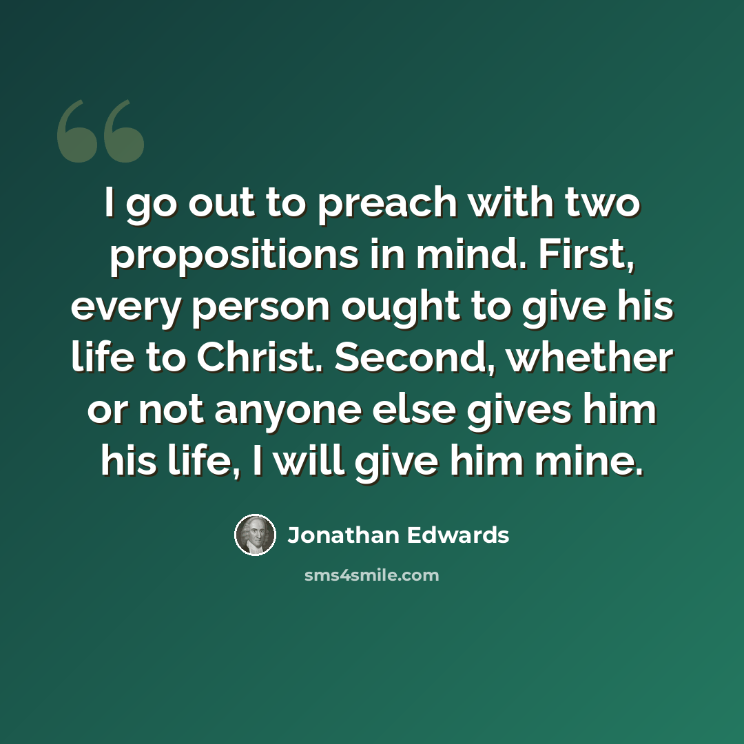“I go out to preach with two propositions in mind. First, every person ought to give his life to Christ. Second, whether or not anyone else gives him his life, I will give him mine.” quote by Jonathan Edwards