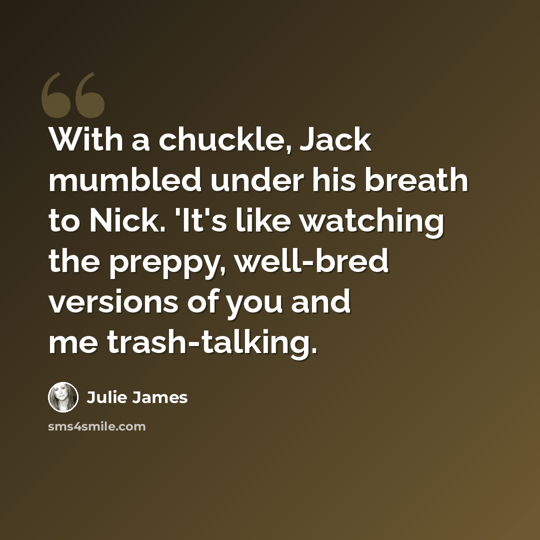 “With a chuckle, Jack mumbled under his breath to Nick. 'It's like watching the preppy, well-bred versions of you and me trash-talking.” quote by Julie James