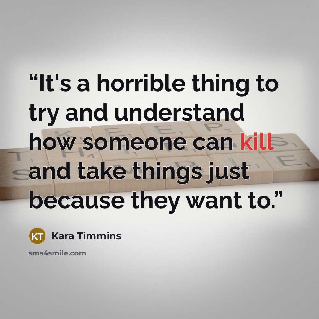 “It's a horrible thing to try and understand how someone can kill and take things just because they want to.” quote by Kara Timmins