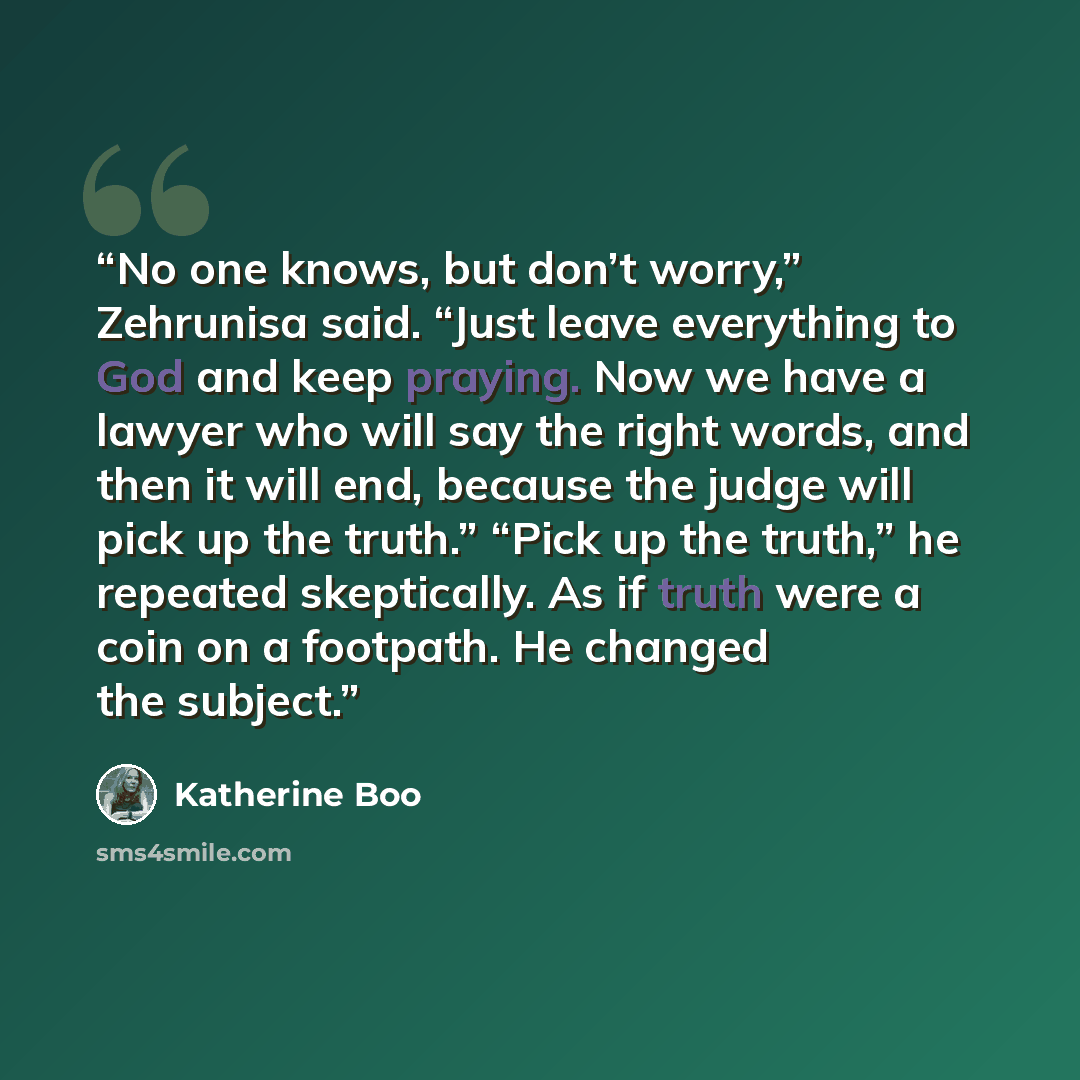 “No one knows, but don’t worry,” Zehrunisa said. “Just leave everything to God and keep praying. Now we have a lawyer who will say the right words, and then it will end, because the judge will pick up the truth.” “Pick up the truth,” he repeated skeptically. As if truth were a coin on a footpath…” quote by Katherine Boo