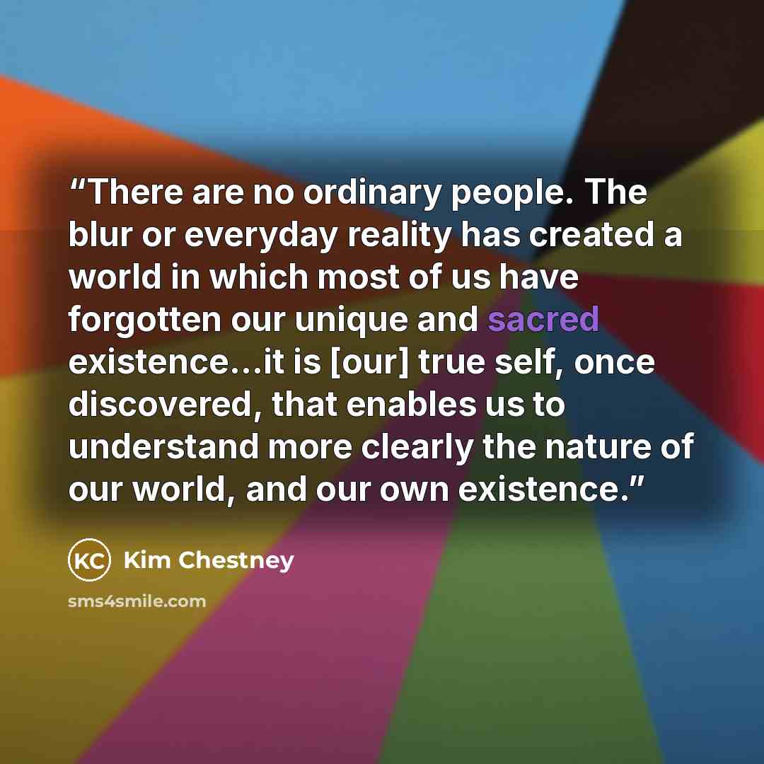 “There are no ordinary people. The blur or everyday reality has created a world in which most of us have forgotten our unique and sacred existence...it is [our] true self, once discovered, that enables us to understand more clearly the nature of our world, and our own existence.” quote by Kim Chestney