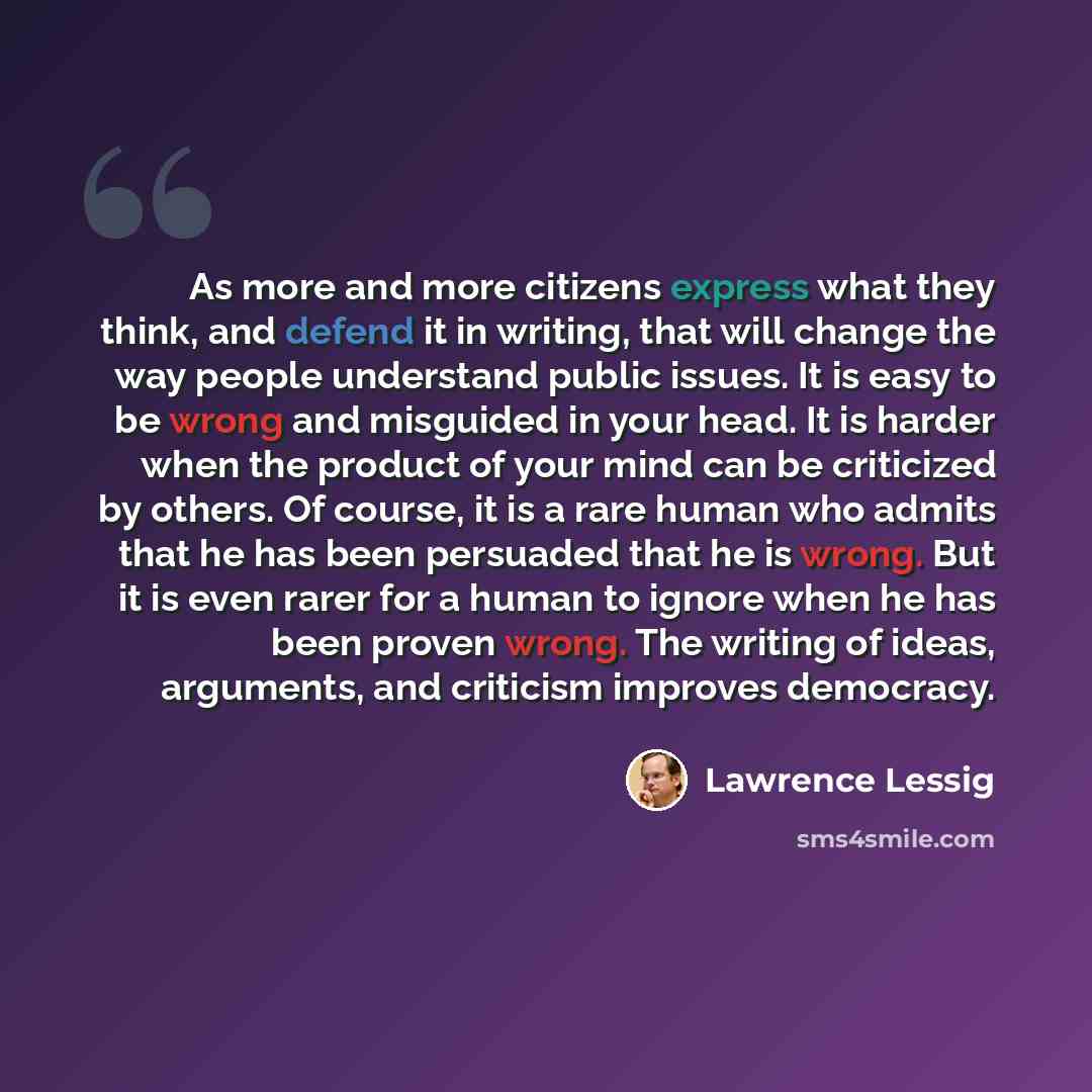 “As more and more citizens express what they think, and defend it in writing, that will change the way people understand public issues. It is easy to be wrong and misguided in your head. It is harder when the product of your mind can be criticized by others. Of course, it is a rare human who admits…” quote by Lawrence Lessig