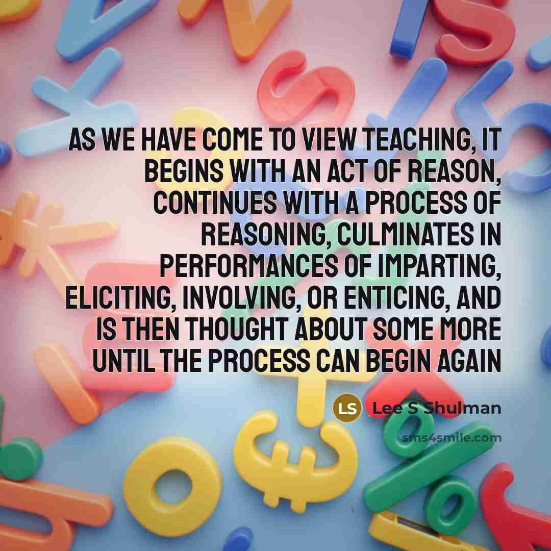 “As we have come to view teaching, it begins with an act of reason, continues with a process of reasoning, culminates in performances of imparting, eliciting, involving, or enticing, and is then thought about some more until the process can begin again” quote by Lee S Shulman