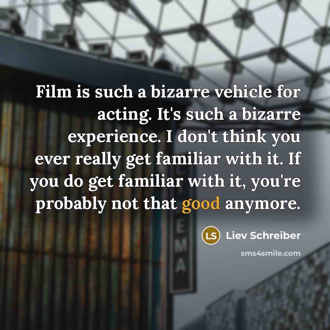 “Film is such a bizarre vehicle for acting. It's such a bizarre experience. I don't think you ever really get familiar with it. If you do get familiar with it, you're probably not that good anymore.” quote by Liev Schreiber