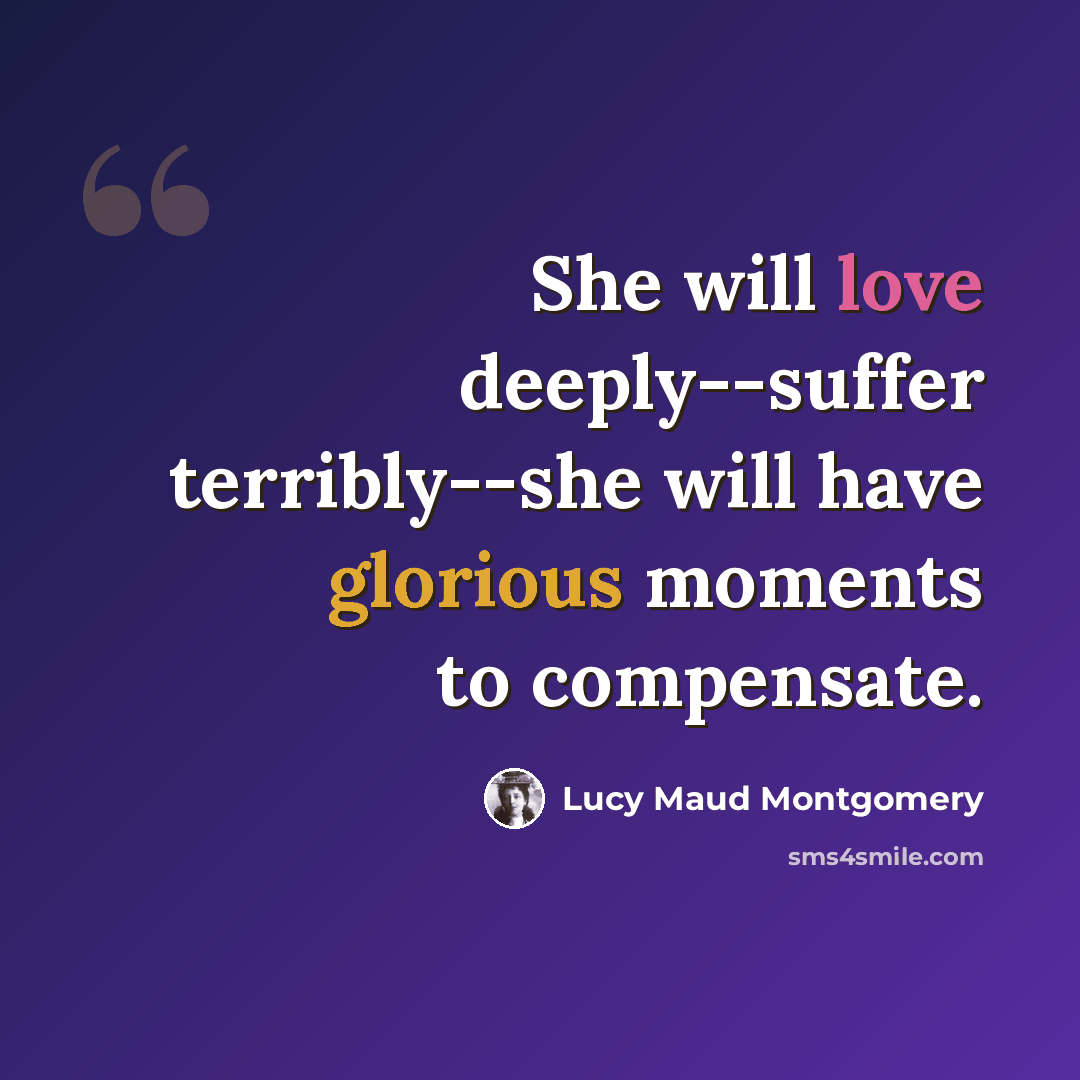 “She will love deeply--suffer terribly--she will have glorious moments to compensate.” quote by Lucy Maud Montgomery