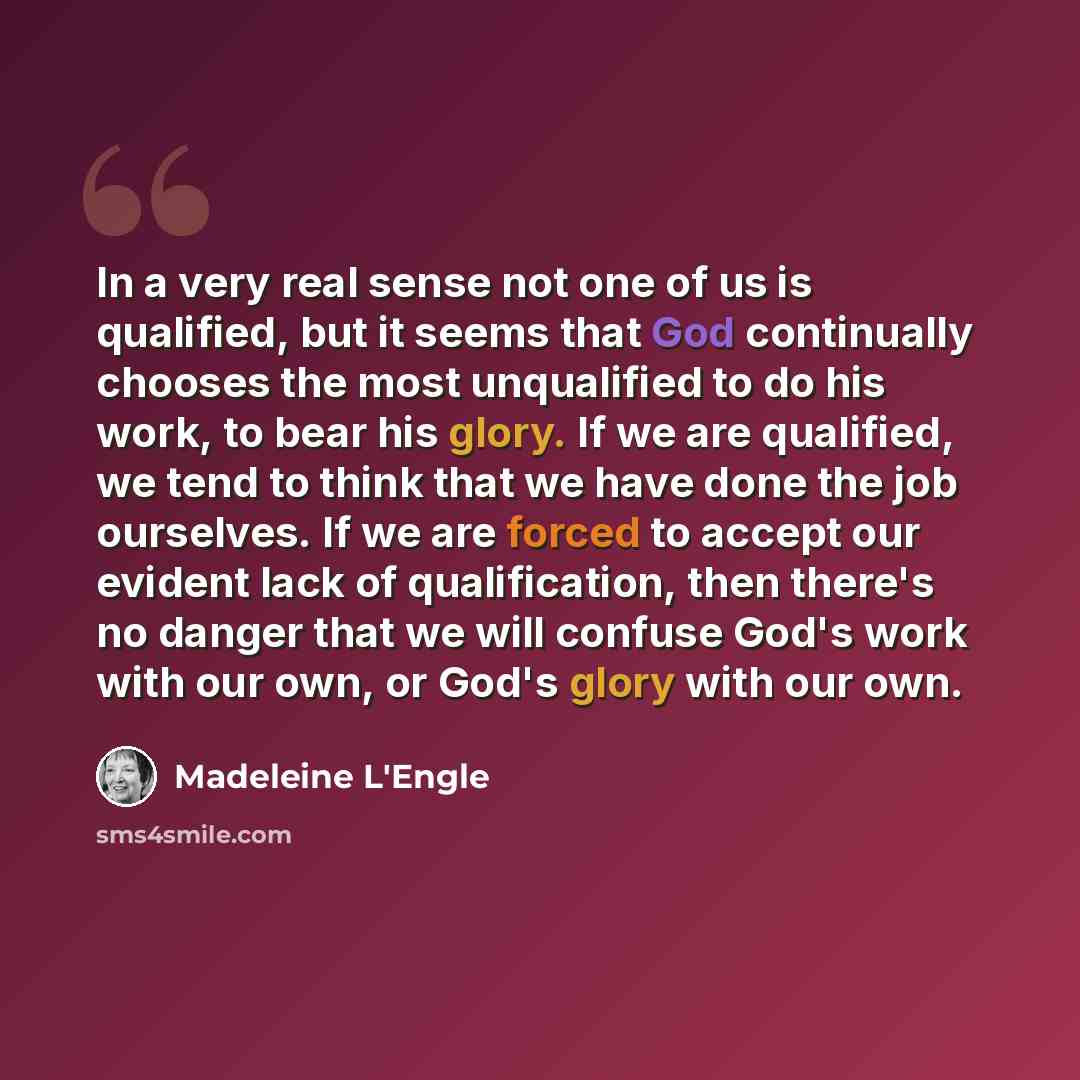 “In a very real sense not one of us is qualified, but it seems that God continually chooses the most unqualified to do his work, to bear his glory. If we are qualified, we tend to think that we have done the job ourselves. If we are forced to accept our evident lack of qualification, then there's…” quote by Madeleine L'Engle