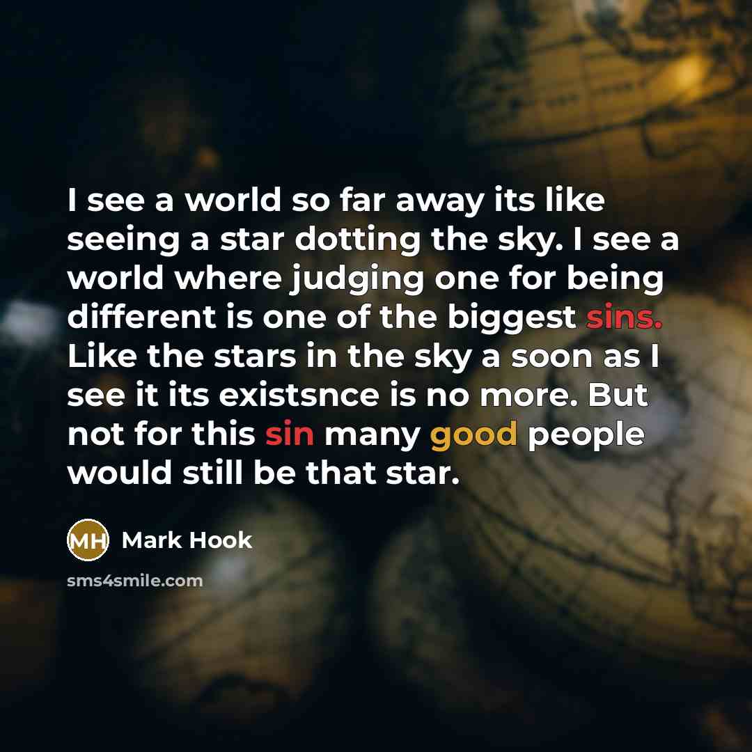 “I see a world so far away its like seeing a star dotting the sky. I see a world where judging one for being different is one of the biggest sins. Like the stars in the sky a soon as I see it its existsnce is no more. But not for this sin many good people would still be that star.” quote by Mark Hook