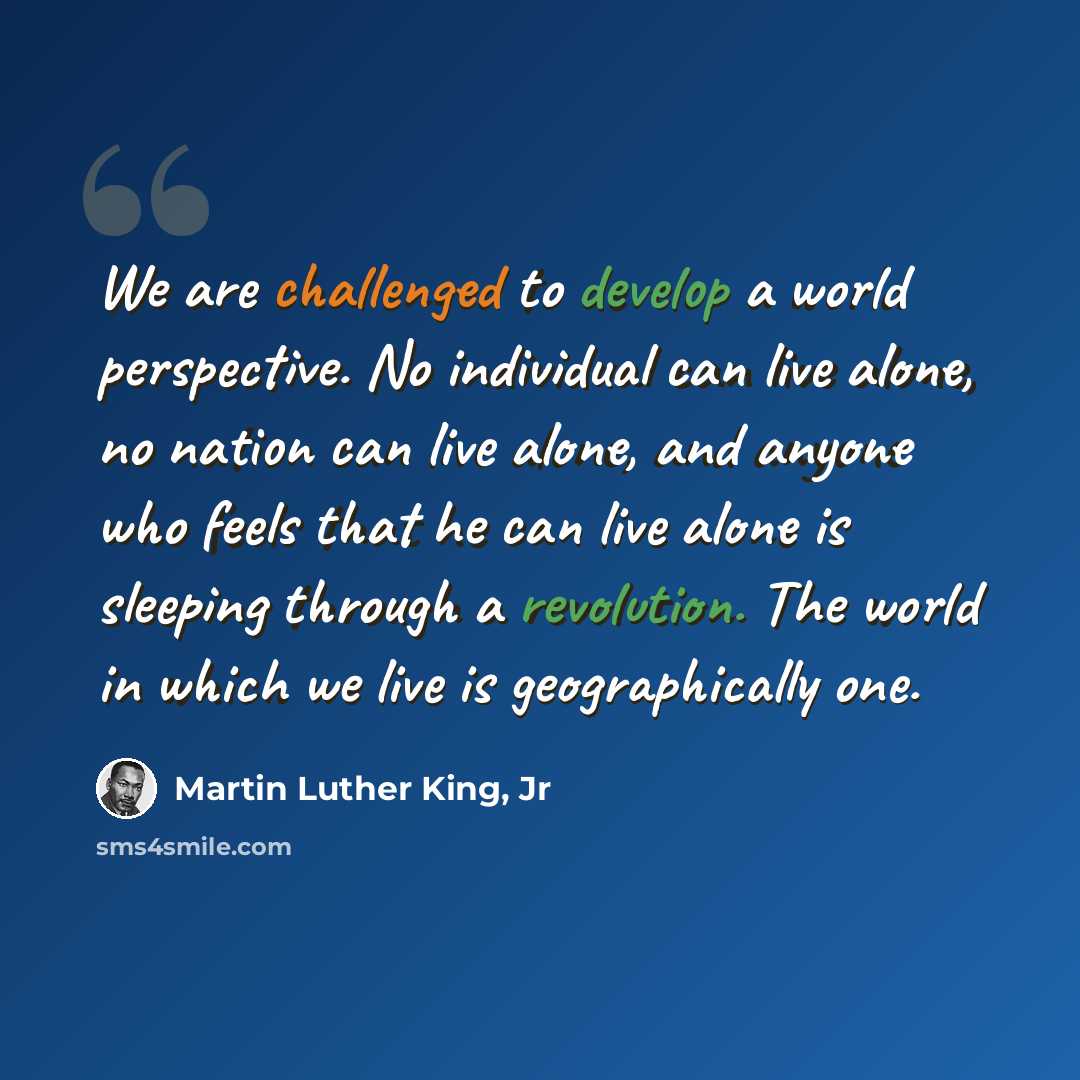 “We are challenged to develop a world perspective. No individual can live alone, no nation can live alone, and anyone who feels that he can live alone is sleeping through a revolution. The world in which we live is geographically one.” quote by Martin Luther King, Jr