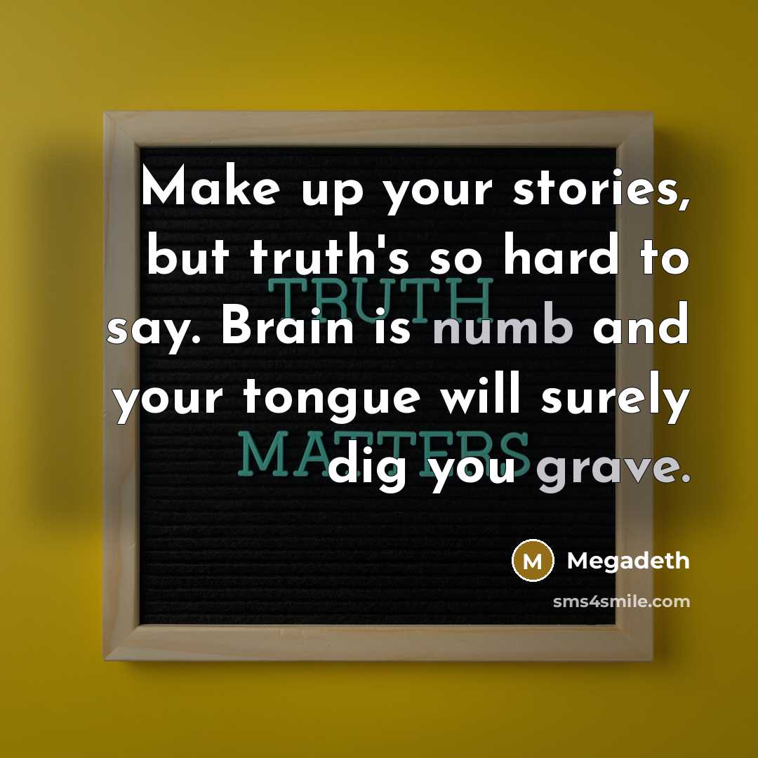 “Make up your stories, but truth's so hard to say. Brain is numb and your tongue will surely dig you grave.” quote by Megadeth
