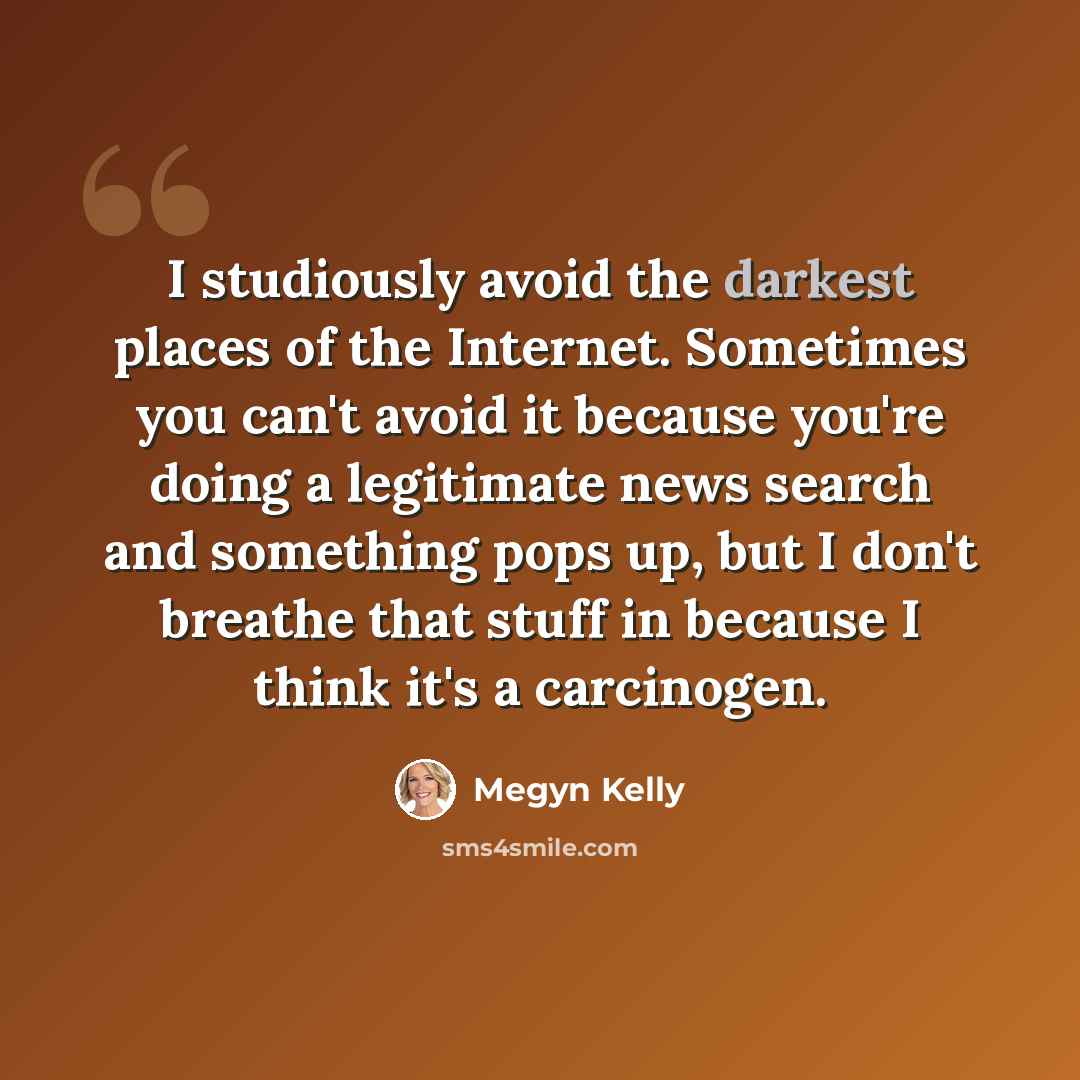 “I studiously avoid the darkest places of the Internet. Sometimes you can't avoid it because you're doing a legitimate news search and something pops up, but I don't breathe that stuff in because I think it's a carcinogen.” quote by Megyn Kelly