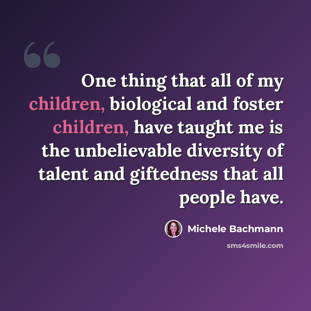 “One thing that all of my children, biological and foster children, have taught me is the unbelievable diversity of talent and giftedness that all people have.” quote by Michele Bachmann