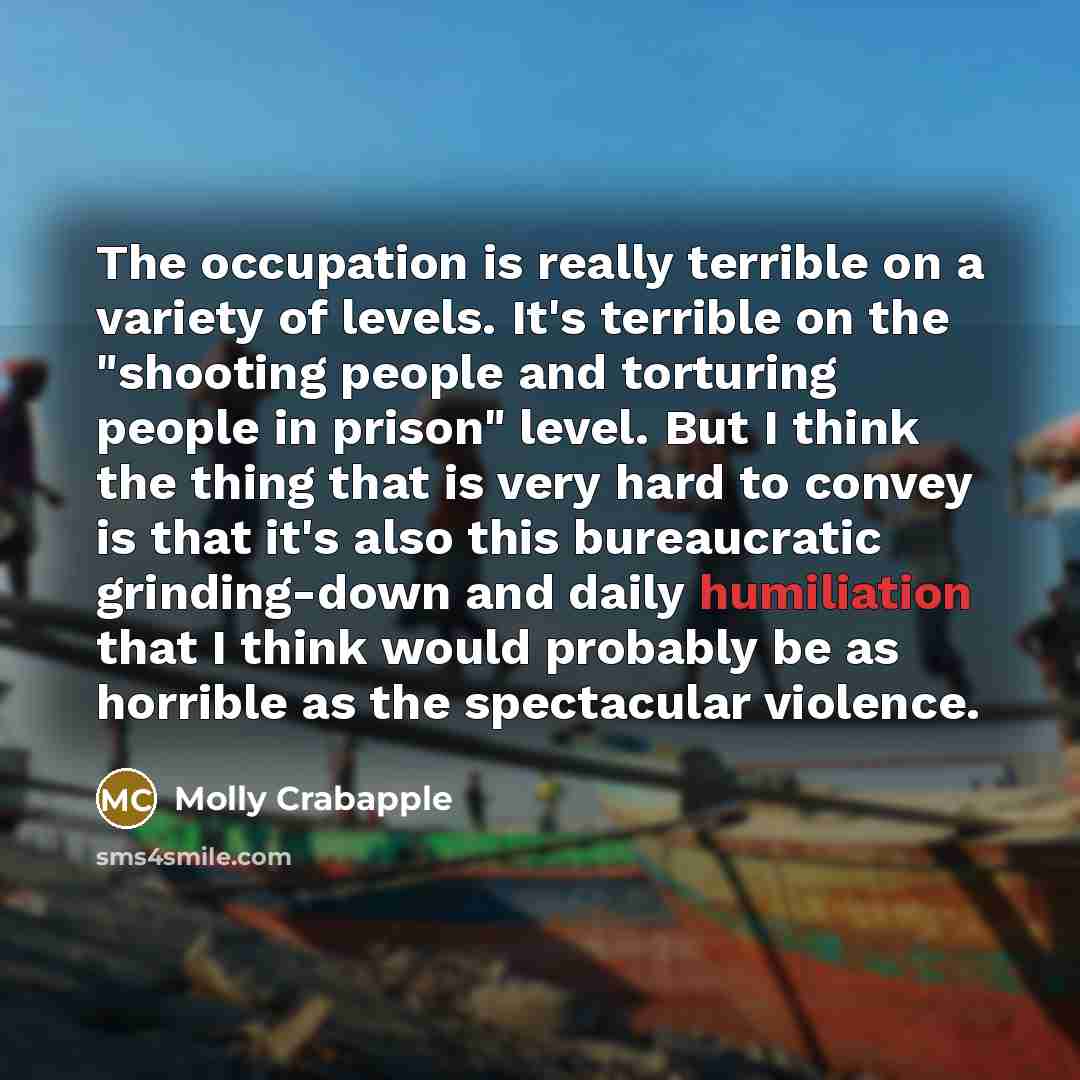“The occupation is really terrible on a variety of levels. It's terrible on the "shooting people and torturing people in prison" level. But I think the thing that is very hard to convey is that it's also this bureaucratic grinding-down and daily humiliation that I think would probably be as…” quote by Molly Crabapple