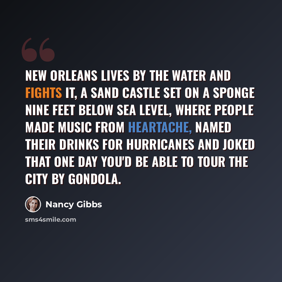 “New Orleans lives by the water and fights it, a sand castle set on a sponge nine feet below sea level, where people made music from heartache, named their drinks for hurricanes and joked that one day you'd be able to tour the city by gondola.” quote by Nancy Gibbs