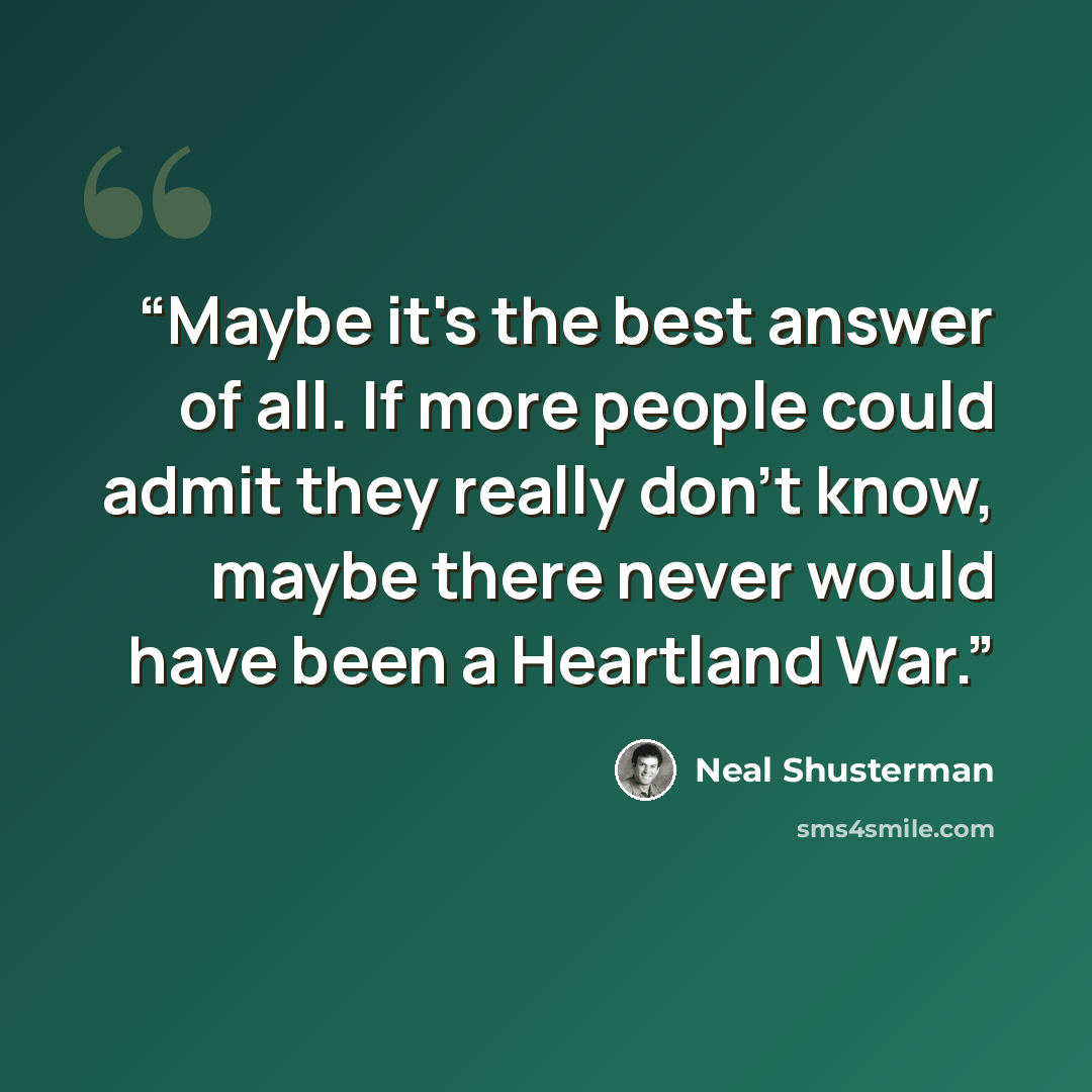 “Maybe it's the best answer of all. If more people could admit they really don't know, maybe there never would have been a Heartland War.” quote by Neal Shusterman