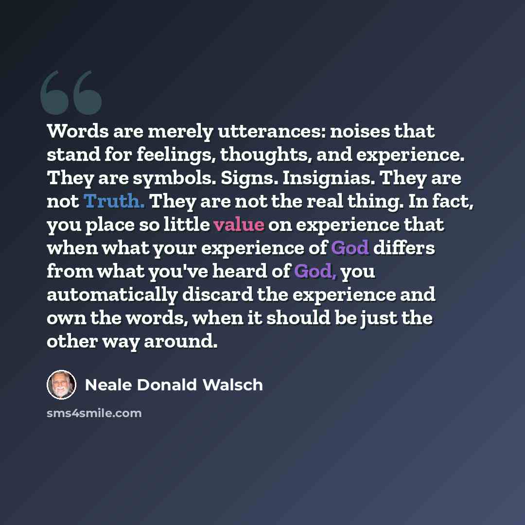 “Words are merely utterances: noises that stand for feelings, thoughts, and experience. They are symbols. Signs. Insignias. They are not Truth. They are not the real thing. In fact, you place so little value on experience that when what your experience of God differs from what you've heard of God…” quote by Neale Donald Walsch