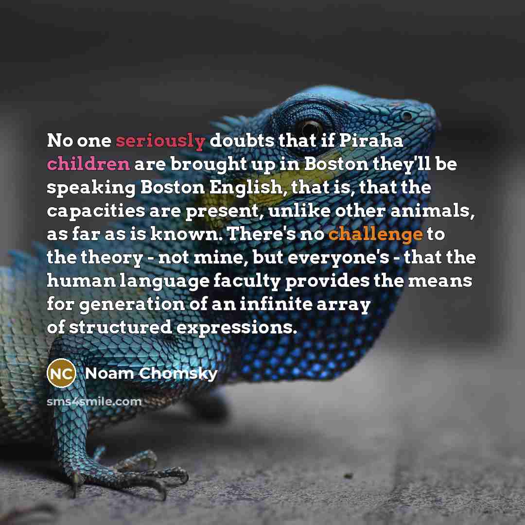 “No one seriously doubts that if Piraha children are brought up in Boston they'll be speaking Boston English, that is, that the capacities are present, unlike other animals, as far as is known. There's no challenge to the theory - not mine, but everyone's - that the human language faculty provides…” quote by Noam Chomsky