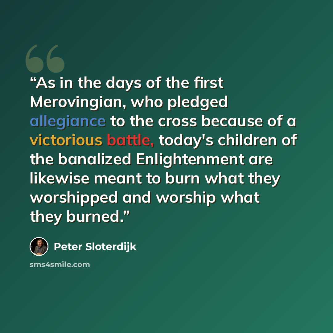 “As in the days of the first Merovingian, who pledged allegiance to the cross because of a victorious battle, today's children of the banalized Enlightenment are likewise meant to burn what they worshipped and worship what they burned.” quote by Peter Sloterdijk