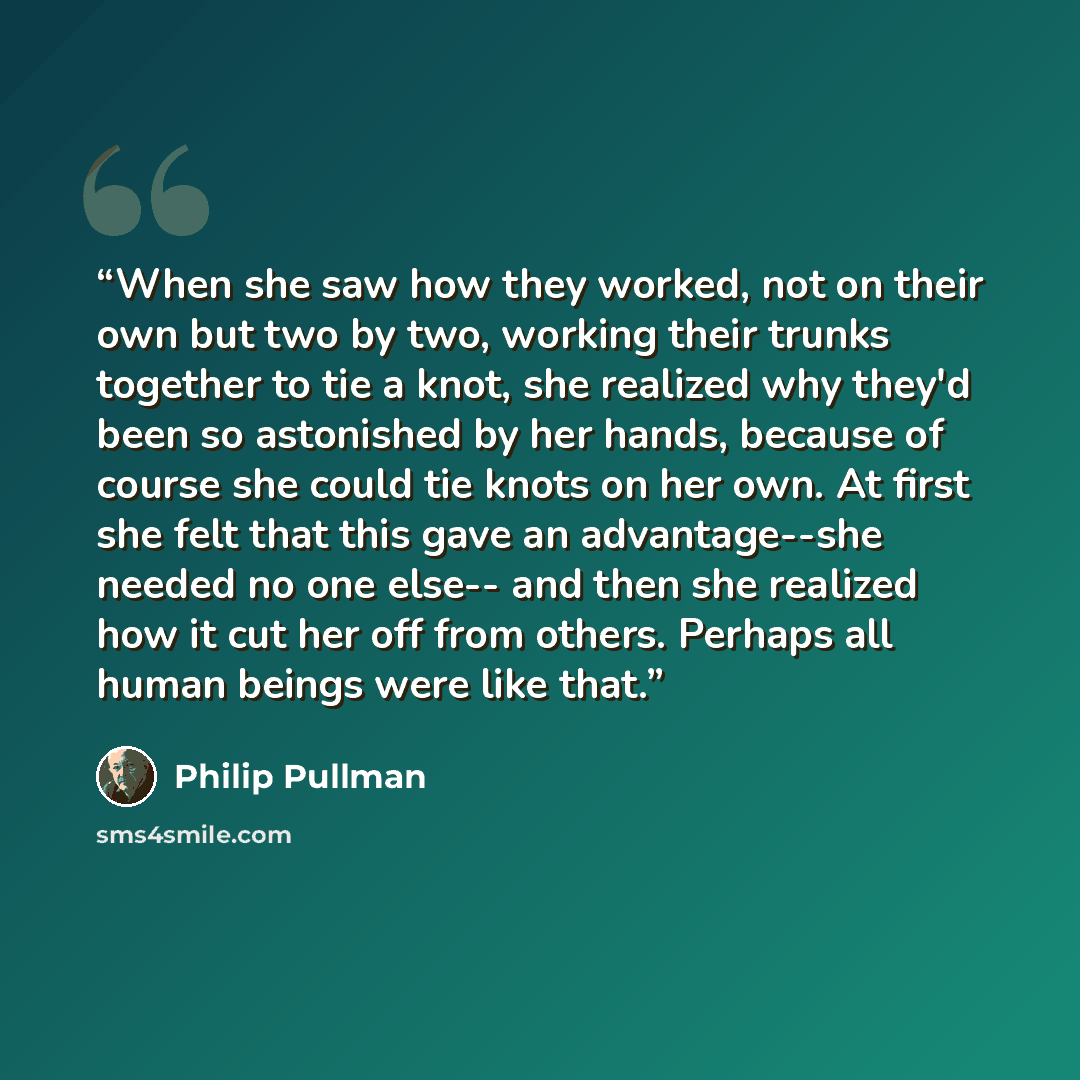 “When she saw how they worked, not on their own but two by two, working their trunks together to tie a knot, she realized why they'd been so astonished by her hands, because of course she could tie knots on her own. At first she felt that this gave an advantage--she needed no one else-- and then…” quote by Philip Pullman