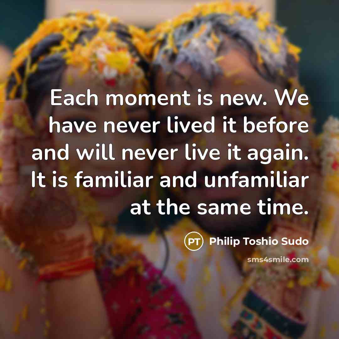 “Each moment is new. We have never lived it before and will never live it again. It is familiar and unfamiliar at the same time.” quote by Philip Toshio Sudo