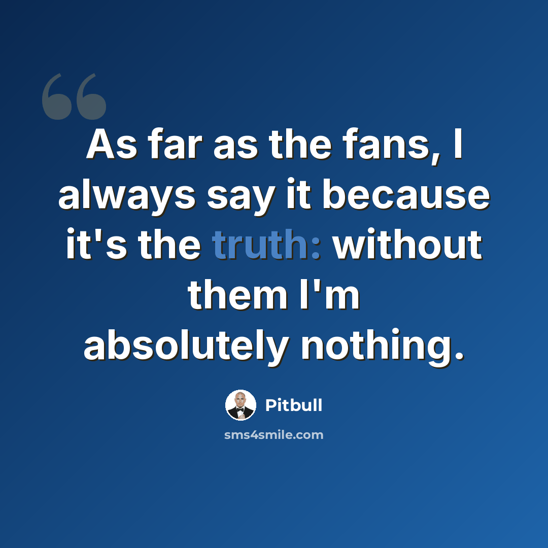 “As far as the fans, I always say it because it's the truth: without them I'm absolutely nothing.” quote by Pitbull