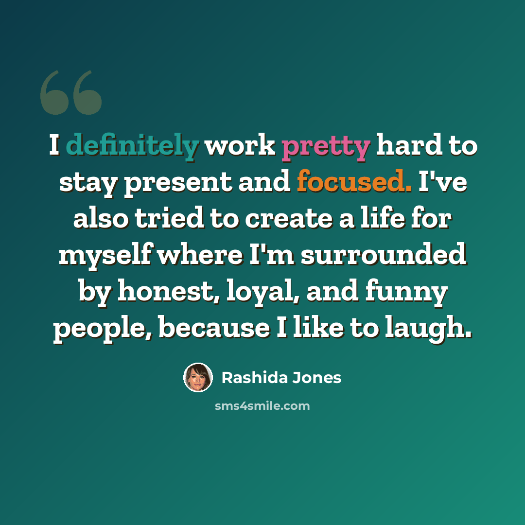 “I definitely work pretty hard to stay present and focused. I've also tried to create a life for myself where I'm surrounded by honest, loyal, and funny people, because I like to laugh.” quote by Rashida Jones