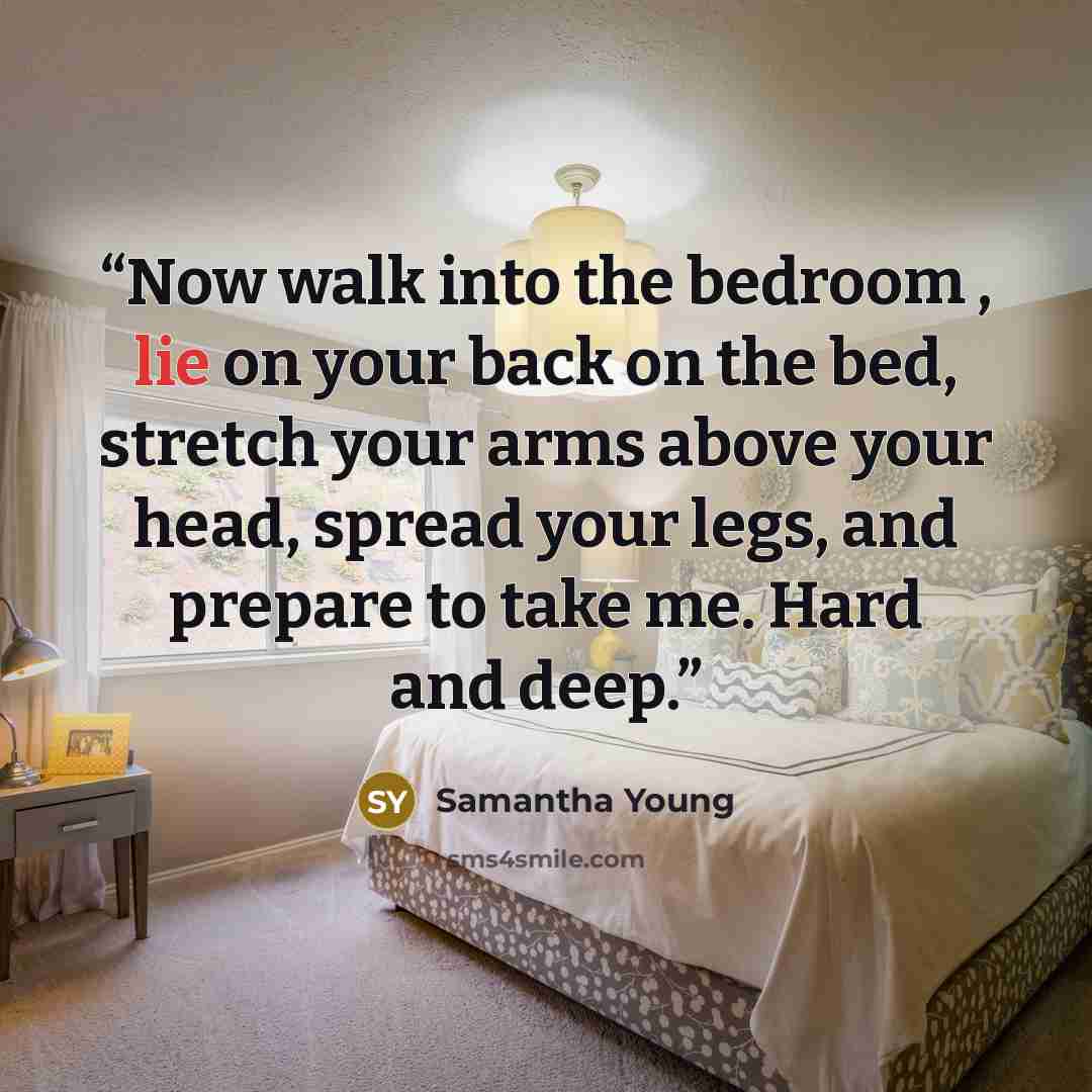 “Now walk into the bedroom , lie on your back on the bed, stretch your arms above your head, spread your legs, and prepare to take me. Hard and deep.” quote by Samantha Young