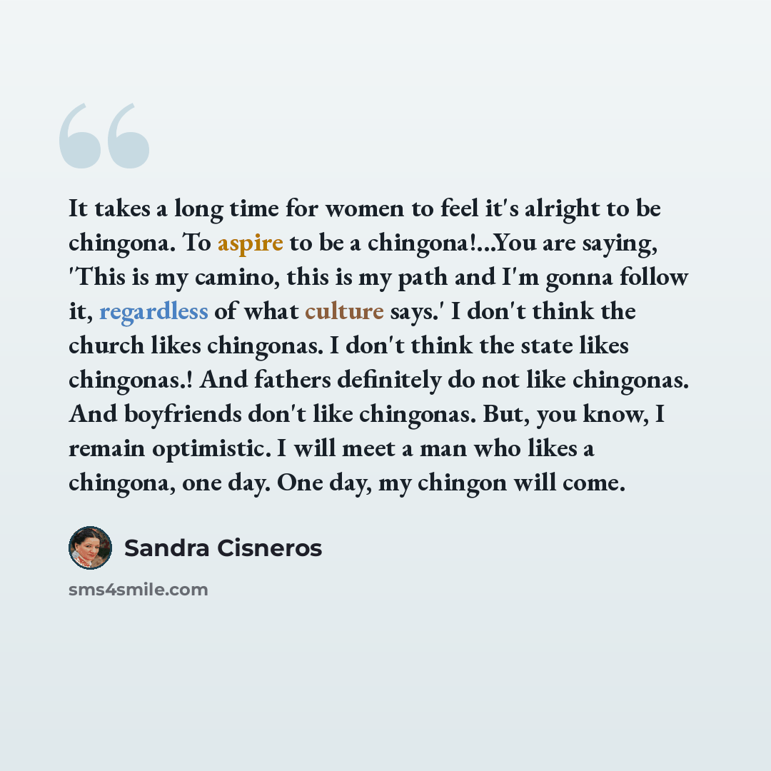 “It takes a long time for women to feel it's alright to be chingona. To aspire to be a chingona!...You are saying, 'This is my camino, this is my path and I'm gonna follow it, regardless of what culture says.' I don't think the church likes chingonas. I don't think the state likes chingonas.! And…” quote by Sandra Cisneros