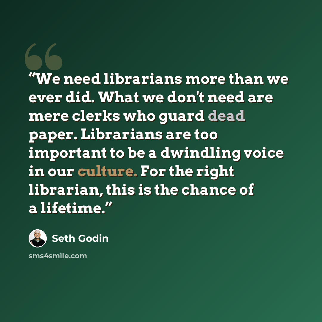 “We need librarians more than we ever did. What we don't need are mere clerks who guard dead paper. Librarians are too important to be a dwindling voice in our culture. For the right librarian, this is the chance of a lifetime.” quote by Seth Godin