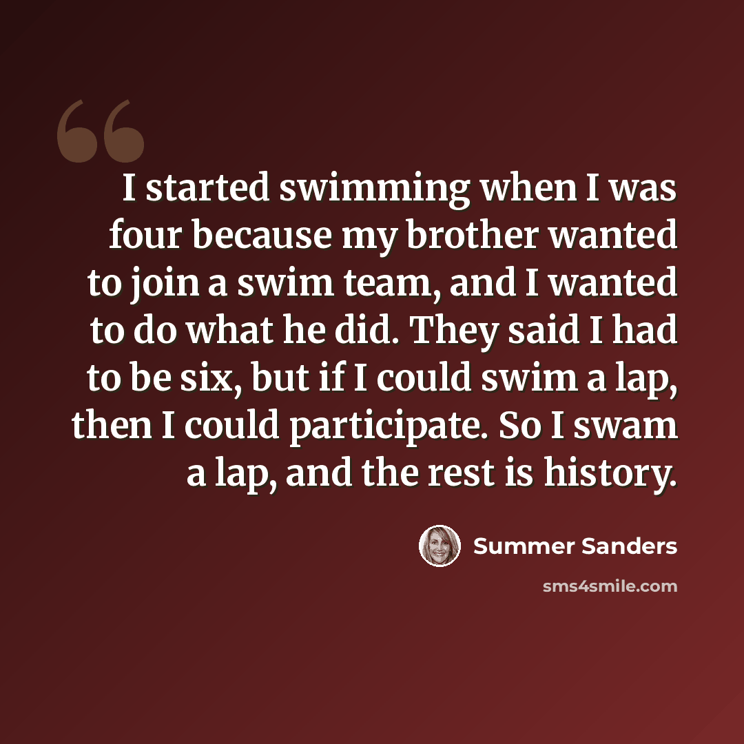 “I started swimming when I was four because my brother wanted to join a swim team, and I wanted to do what he did. They said I had to be six, but if I could swim a lap, then I could participate. So I swam a lap, and the rest is history.” quote by Summer Sanders